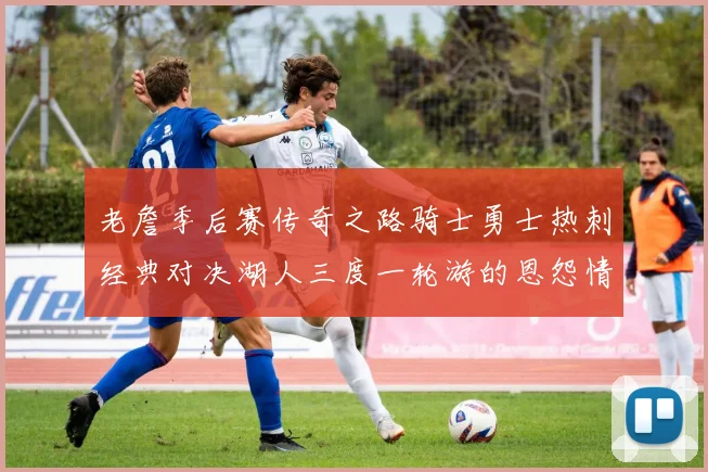 老詹季后赛传奇之路骑士勇士热刺经典对决湖人三度一轮游的恩怨情仇