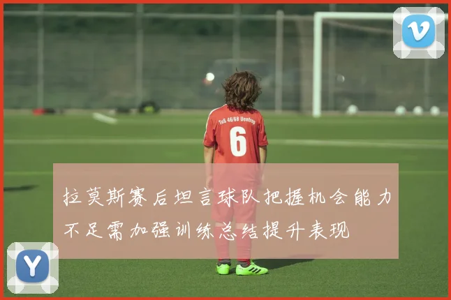 拉莫斯赛后坦言球队把握机会能力不足需加强训练总结提升表现