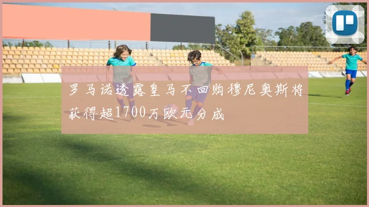 罗马诺透露皇马不回购穆尼奥斯将获得超1700万欧元分成