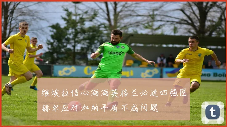 维埃拉信心满满英格兰必进四强图赫尔应对加纳平局不成问题