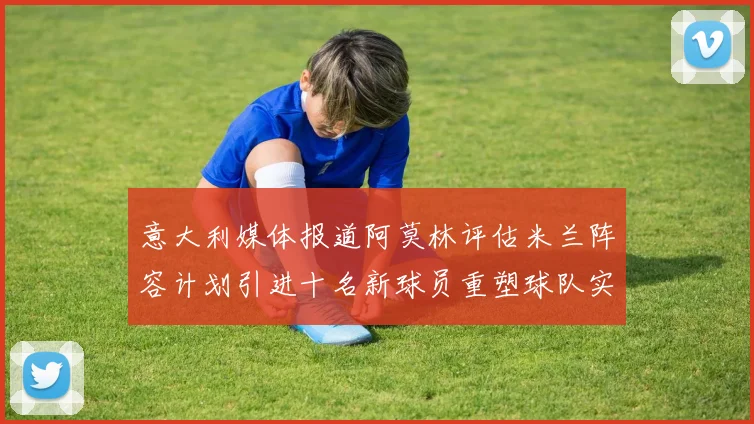 意大利媒体报道阿莫林评估米兰阵容计划引进十名新球员重塑球队实力