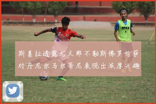 斯基拉透露尤文那不勒斯佛罗伦萨对丹尼尔马尔蒂尼表现出浓厚兴趣