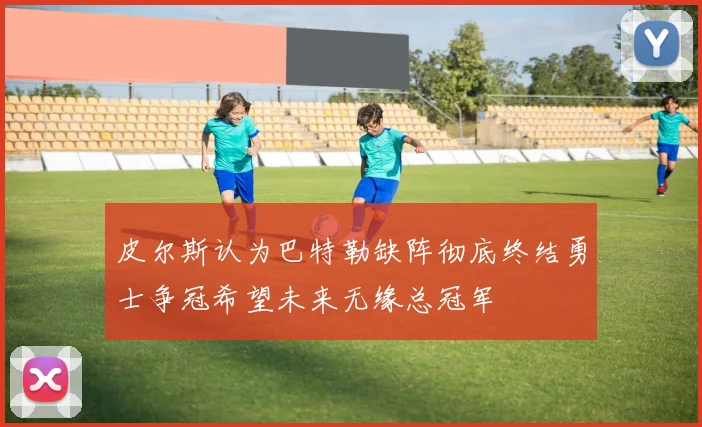 皮尔斯认为巴特勒缺阵彻底终结勇士争冠希望未来无缘总冠军