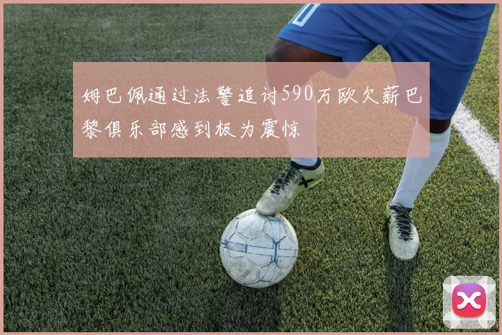 姆巴佩通过法警追讨590万欧欠薪巴黎俱乐部感到极为震惊