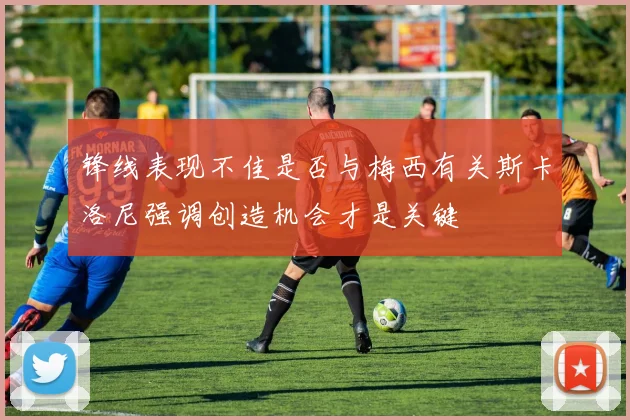锋线表现不佳是否与梅西有关斯卡洛尼强调创造机会才是关键