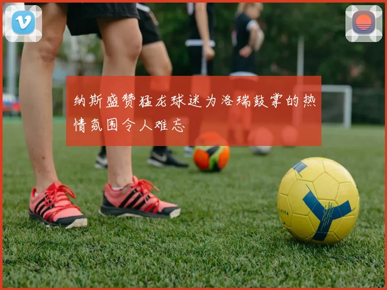 纳斯盛赞猛龙球迷为洛瑞鼓掌的热情氛围令人难忘