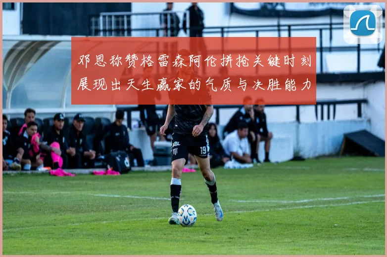 邓恩称赞格雷森阿伦拼抢关键时刻展现出天生赢家的气质与决胜能力