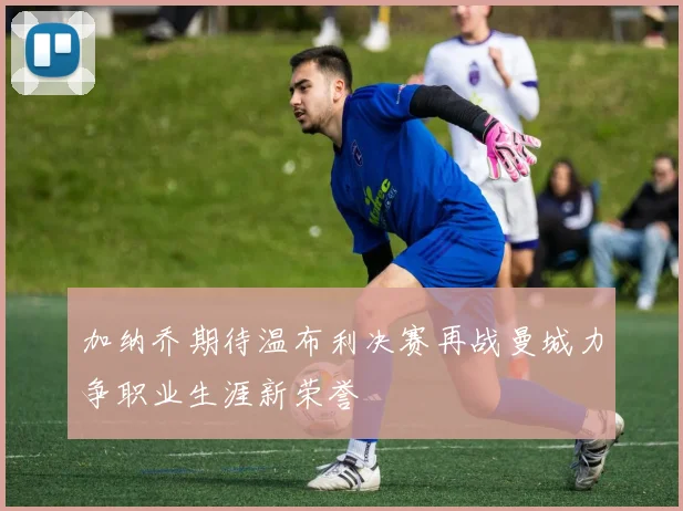 加纳乔期待温布利决赛再战曼城力争职业生涯新荣誉