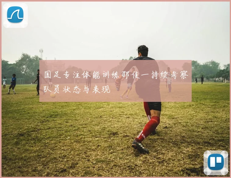 国足专注体能训练邵佳一持续考察队员状态与表现